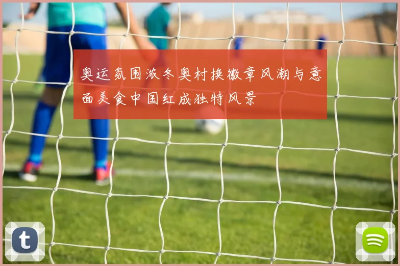 奥运氛围浓冬奥村换徽章风潮与意面美食中国红成独特风景