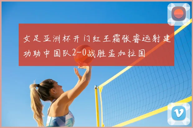女足亚洲杯开门红王霜张睿远射建功助中国队2-0战胜孟加拉国