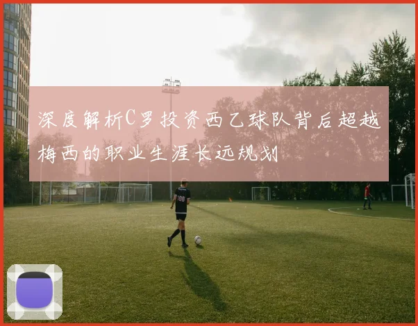 深度解析C罗投资西乙球队背后超越梅西的职业生涯长远规划