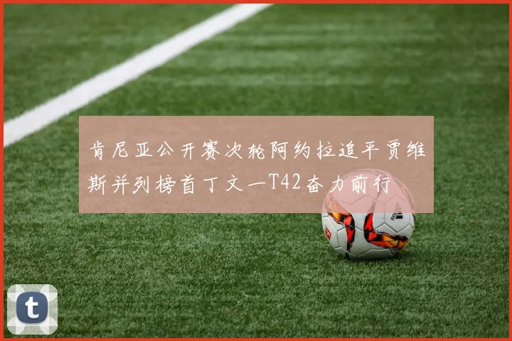 肯尼亚公开赛次轮阿约拉追平贾维斯并列榜首丁文一T42奋力前行