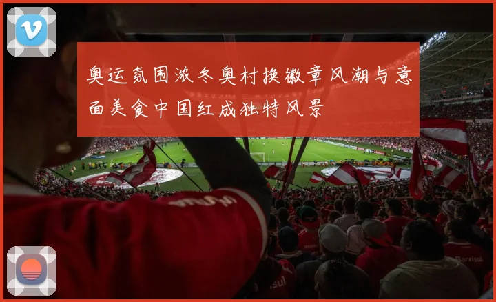 奥运氛围浓冬奥村换徽章风潮与意面美食中国红成独特风景