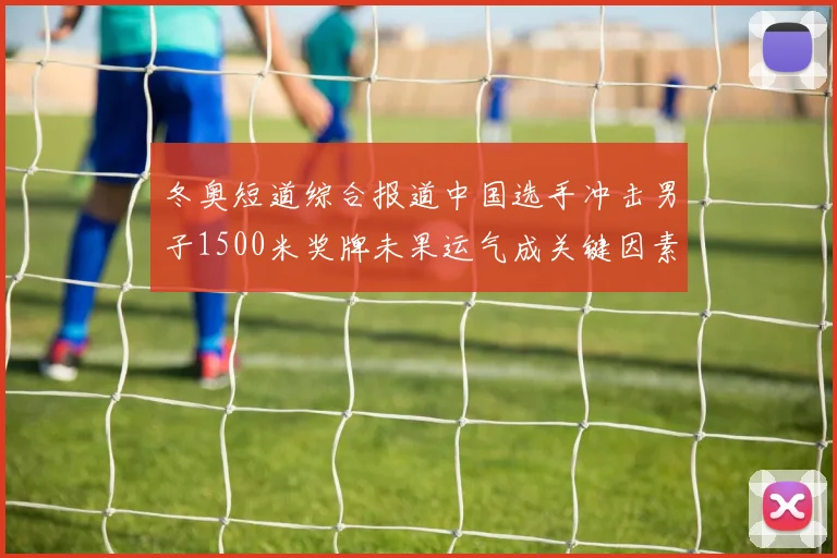 冬奥短道综合报道中国选手冲击男子1500米奖牌未果运气成关键因素