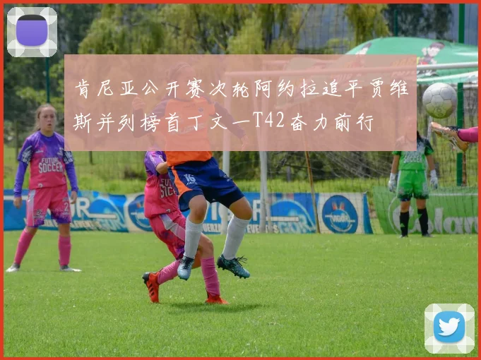 肯尼亚公开赛次轮阿约拉追平贾维斯并列榜首丁文一T42奋力前行