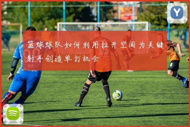 篮球球队如何利用拉开空间为关键射手创造单打机会