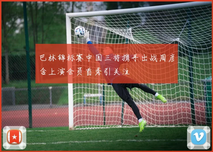 巴林锦标赛中国三将携手出战周彦含上演会员首秀引关注