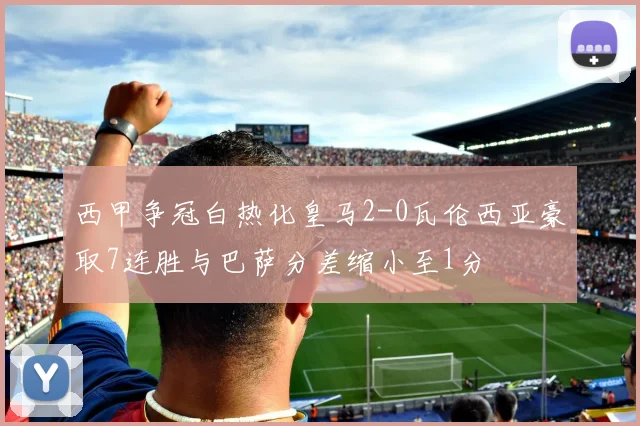 西甲争冠白热化皇马2-0瓦伦西亚豪取7连胜与巴萨分差缩小至1分