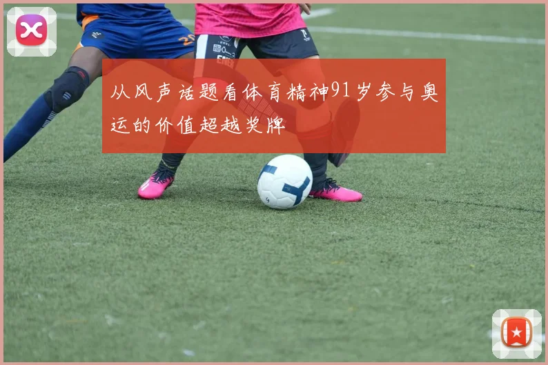 从风声话题看体育精神91岁参与奥运的价值超越奖牌