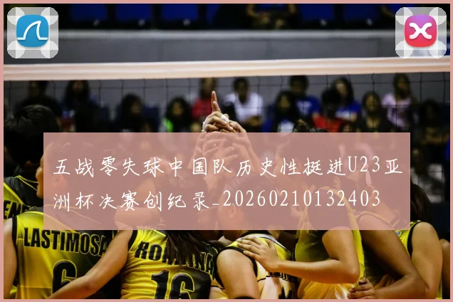 五战零失球中国队历史性挺进U23亚洲杯决赛创纪录_20260210132403