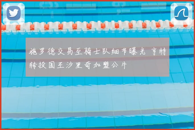 施罗德交易至骑士队细节曝光 亨特转投国王沙里奇加盟公牛